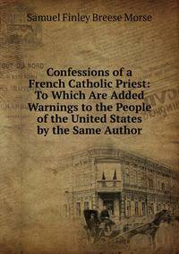Confessions of a French Catholic Priest: To Which Are Added Warnings to the People of the United States by the Same Author