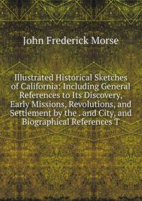Illustrated Historical Sketches of California: Including General References to Its Discovery, Early Missions, Revolutions, and Settlement by the . and City, and Biographical References T