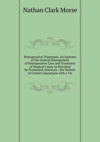 Postoperative Treatment: An Epitome of the General Management of Postoperative Care and Treatment of Surgical Cases As Practised by Prominent American . the Technic of Certain Operations with a Vie