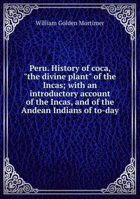 Peru. History of coca, "the divine plant" of the Incas; with an introductory account of the Incas, and of the Andean Indians of to-day