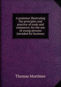 A grammar illustrating the principles and practice of trade and commerce; for the use of young persons intended for business