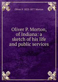 Oliver P. Morton, of Indiana: a sketch of his life and public services