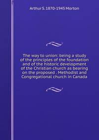 The way to union: being a study of the principles of the foundation and of the historic development of the Christian church as bearing on the proposed . Methodist and Congregational church in Canada