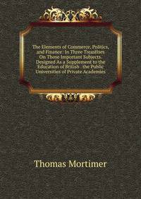 The Elements of Commerce, Politics, and Finance: In Three Treastises On Those Important Subjects. Designed As a Supplement to the Education of British . the Public Universities of Private Academies