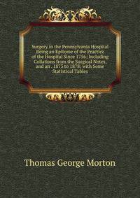 Surgery in the Pennsylvania Hospital Being an Epitome of the Practice of the Hospital Since 1756; Including Collations from the Surgical Notes, and an . 1873 to 1878; with Some Statistical Tables