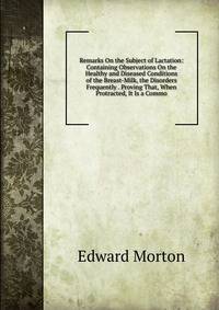 Remarks On the Subject of Lactation: Containing Observations On the Healthy and Diseased Conditions of the Breast-Milk, the Disorders Frequently . Proving That, When Protracted, It Is a Commo