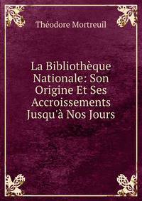 La Biblioth?que Nationale: Son Origine Et Ses Accroissements Jusqu'? Nos Jours