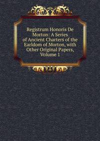 Registrum Honoris De Morton: A Series of Ancient Charters of the Earldom of Morton, with Other Original Papers, Volume 1
