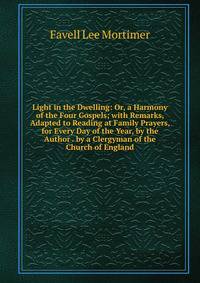 Light in the Dwelling: Or, a Harmony of the Four Gospels; with Remarks, Adapted to Reading at Family Prayers, for Every Day of the Year, by the Author . by a Clergyman of the Church of England