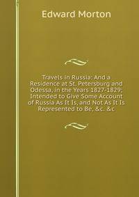 Travels in Russia: And a Residence at St. Petersburg and Odessa, in the Years 1827-1829; Intended to Give Some Account of Russia As It Is, and Not As It Is Represented to Be, &amp;c. &amp;c