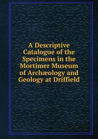A Descriptive Catalogue of the Specimens in the Mortimer Museum of Arch?ology and Geology at Driffield
