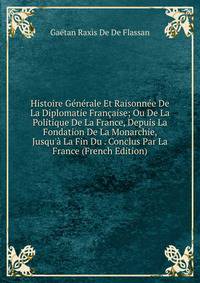 Histoire G?n?rale Et Raisonn?e De La Diplomatie Fran?aise; Ou De La Politique De La France, Depuis La Fondation De La Monarchie, Jusqu'? La Fin Du . Conclus Par La France (French Edition)