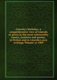 Lincoln's birthday: a comprehensive view of Lincoln as given in the most noteworthy essays, orations and poems, in fiction and in Lincoln's own writings Volume yr.1909