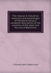 The natural &amp; industrial resources and advantages of Maryland, being a complete description of the counties of the state and the city of Baltimore