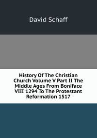 History Of The Christian Church Volume V Part II The Middle Ages From Boniface VIII 1294 To The Protestant Reformation 1517