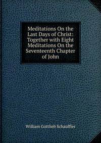 Meditations On the Last Days of Christ: Together with Eight Meditations On the Seventeenth Chapter of John