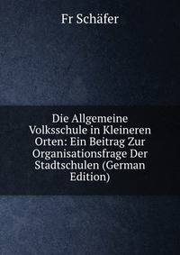 Die Allgemeine Volksschule in Kleineren Orten: Ein Beitrag Zur Organisationsfrage Der Stadtschulen (German Edition)