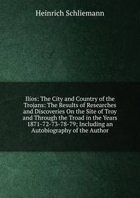 Ilios: The City and Country of the Trojans: The Results of Researches and Discoveries On the Site of Troy and Through the Troad in the Years 1871-72-73-78-79; Including an Autobiography of the Author