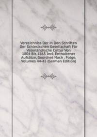 Verzeichniss Der in Den Schriften Der Schlesischen Gesellschaft Fur Vaterlandische Cultur Von 1804 Bis 1863 Incl. Enthaltener Aufsatze, Geordnet Nach . Folge, Volumes 44-45 (German Edition)