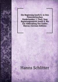 Die Regierung Josefs Ii. in Den Osterreichischen Niederlanden: I. Theil. Vom Regierungsantritt Josefs Ii. Bis Zur Abberufung Des Grafen Murray (German Edition)