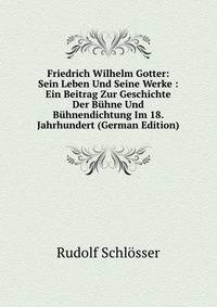 Friedrich Wilhelm Gotter: Sein Leben Und Seine Werke : Ein Beitrag Zur Geschichte Der Buhne Und Buhnendichtung Im 18. Jahrhundert (German Edition)