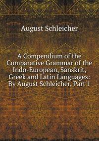 A Compendium of the Comparative Grammar of the Indo-European, Sanskrit, Greek and Latin Languages: By August Schleicher, Part 1