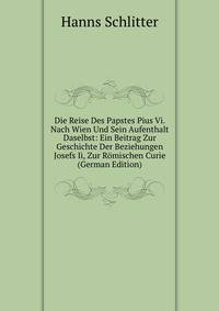 Die Reise Des Papstes Pius Vi. Nach Wien Und Sein Aufenthalt Daselbst: Ein Beitrag Zur Geschichte Der Beziehungen Josefs Ii, Zur Romischen Curie (German Edition)