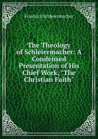 The Theology of Schleiermacher: A Condensed Presentation of His Chief Work, "The Christian Faith"
