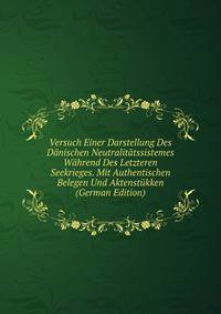 Versuch Einer Darstellung Des Danischen Neutralitatssistemes Wahrend Des Letzteren Seekrieges. Mit Authentischen Belegen Und Aktenstukken (German Edition)