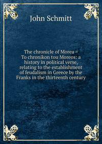 The chronicle of Morea = To chronikon tou Moreos: a history in political verse, relating to the establishment of feudalism in Greece by the Franks in the thirteenth century