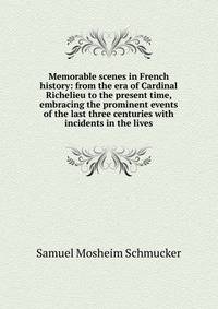 Memorable scenes in French history: from the era of Cardinal Richelieu to the present time, embracing the prominent events of the last three centuries with incidents in the lives