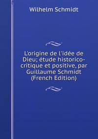 L'origine de l'id?e de Dieu; ?tude historico-critique et positive, par Guillaume Schmidt (French Edition)