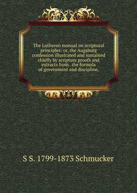 The Lutheran manual on scriptural principles: or, the Augsburg confession illustrated and sustained chiefly by scripture proofs and extracts from . the formula of government and discipline,