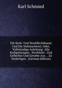 Die Korb- Und Strohflechtkunst Und Die Siebmacherei; Oder, Vollst?ndige Anleitung: Alle Korbgattungen . Strohh?te . Und Geflechte Und Gewebe Aus . . Zu Verfertigen . (German Edition)