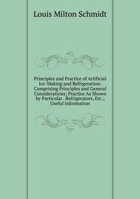 Principles and Practice of Artificial Ice-Making and Refrigeration: Comprising Principles and General Considerations; Practice As Shown by Particular . Refrigerators, Etc.; Useful Information
