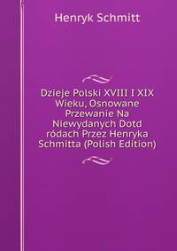 Dzieje Polski XVIII I XIX Wieku, Osnowane Przewanie Na Niewydanych Dotd rodach Przez Henryka Schmitta (Polish Edition)