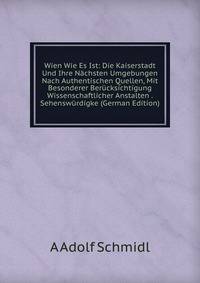 Wien Wie Es Ist: Die Kaiserstadt Und Ihre Nachsten Umgebungen Nach Authentischen Quellen, Mit Besonderer Berucksichtigung Wissenschaftlicher Anstalten . Sehenswurdigke (German Edition)