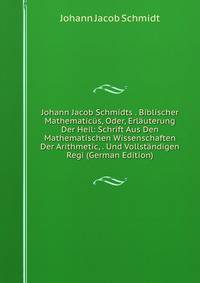Johann Jacob Schmidts . Biblischer Mathematic?s, Oder, Erl?uterung Der Heil: Schrift Aus Den Mathematischen Wissenschaften Der Arithmetic, . Und Vollst?ndigen Regi (German Edition)