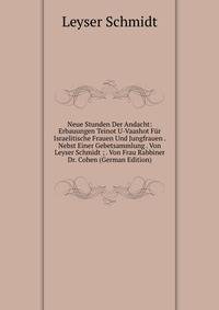 Neue Stunden Der Andacht: Erbauungen Teinot U-Vaashot Fur Israelitische Frauen Und Jungfrauen . Nebst Einer Gebetsammlung . Von Leyser Schmidt ; . Von Frau Rabbiner Dr. Cohen (German Edition)