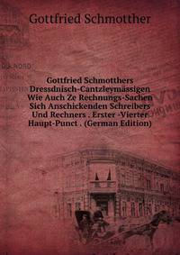Gottfried Schmotthers Dressdnisch-Cantzleymassigen Wie Auch Ze Rechnungs-Sachen Sich Anschickenden Schreibers Und Rechners . Erster -Vierter Haupt-Punct . (German Edition)