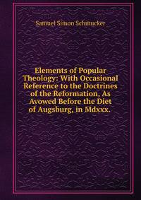 Elements of Popular Theology: With Occasional Reference to the Doctrines of the Reformation, As Avowed Before the Diet of Augsburg, in Mdxxx. .