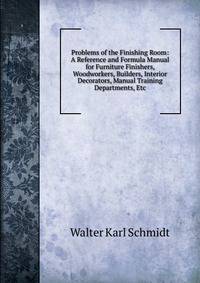 Problems of the Finishing Room: A Reference and Formula Manual for Furniture Finishers, Woodworkers, Builders, Interior Decorators, Manual Training Departments, Etc