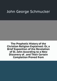 The Prophetic History of the Christian Religion Explained: Or, a Brief Exposition of the Revelation of St. John According to a New Discovery of . and Their Certain Completion Proved from