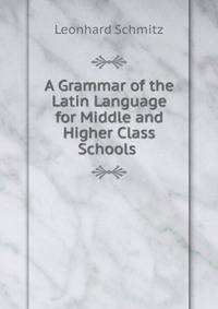 A Grammar of the Latin Language for Middle and Higher Class Schools .