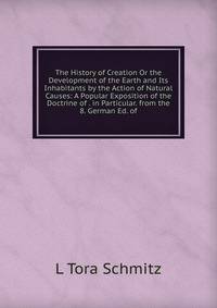 The History of Creation Or the Development of the Earth and Its Inhabitants by the Action of Natural Causes: A Popular Exposition of the Doctrine of . in Particular. from the 8. German Ed. of