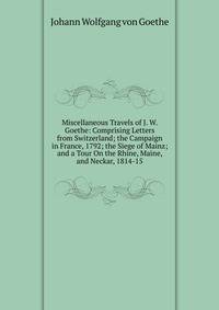 Miscellaneous Travels of J. W. Goethe: Comprising Letters from Switzerland; the Campaign in France, 1792; the Siege of Mainz; and a Tour On the Rhine, Maine, and Neckar, 1814-15