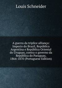 A guerra da triplice allianca: Imperio do Brazil, Republica Argentina e Republica Oriental do Uruguay, contra o governo da Republica do Paraguay, 1864-1870 (Portuguese Edition)