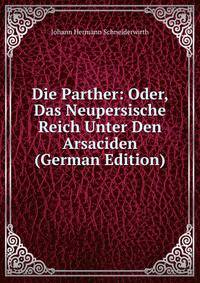Die Parther: Oder, Das Neupersische Reich Unter Den Arsaciden (German Edition)