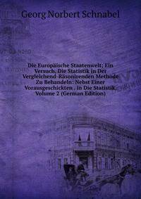 Die Europaische Staatenwelt; Ein Versuch, Die Statistik in Der Vergleichend-Rasonirenden Methode Zu Behandeln: Nebst Einer Vorausgeschickten . in Die Statistik, Volume 2 (German Edition)