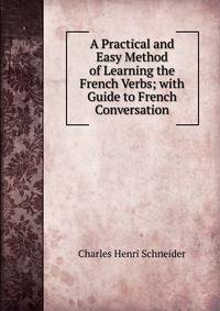 A Practical and Easy Method of Learning the French Verbs; with Guide to French Conversation